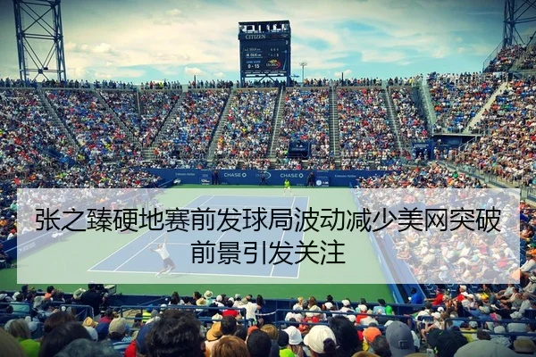 张之臻硬地赛前发球局波动减少美网突破前景引发关注