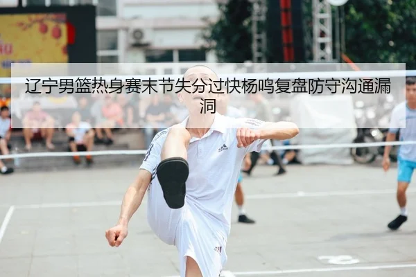 辽宁男篮热身赛末节失分过快杨鸣复盘防守沟通漏洞
