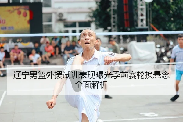 辽宁男篮外援试训表现曝光季前赛轮换悬念全面解析