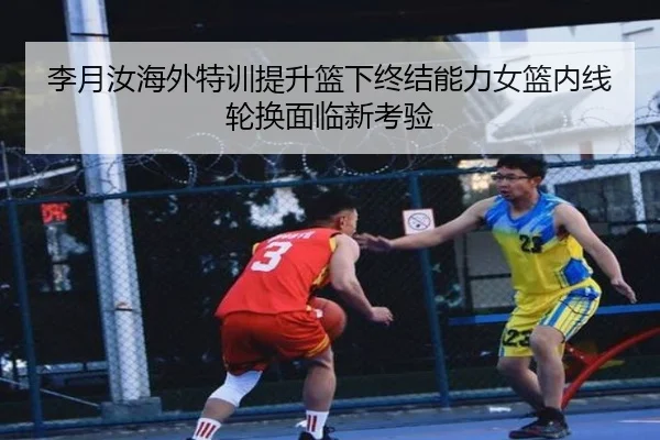 李月汝海外特训提升篮下终结能力女篮内线轮换面临新考验